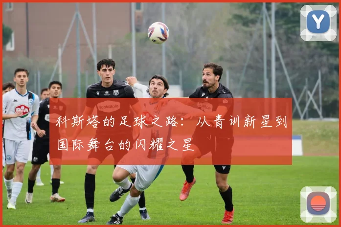 科斯塔的足球之路：从青训新星到国际舞台的闪耀之星