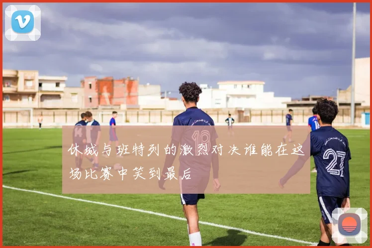 休城与班特列的激烈对决谁能在这场比赛中笑到最后