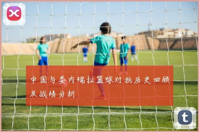 中国与委内瑞拉篮球对抗历史回顾及战绩分析