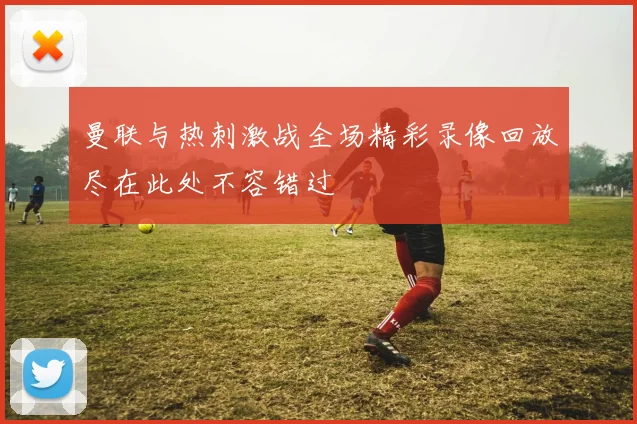 曼联与热刺激战全场精彩录像回放尽在此处不容错过