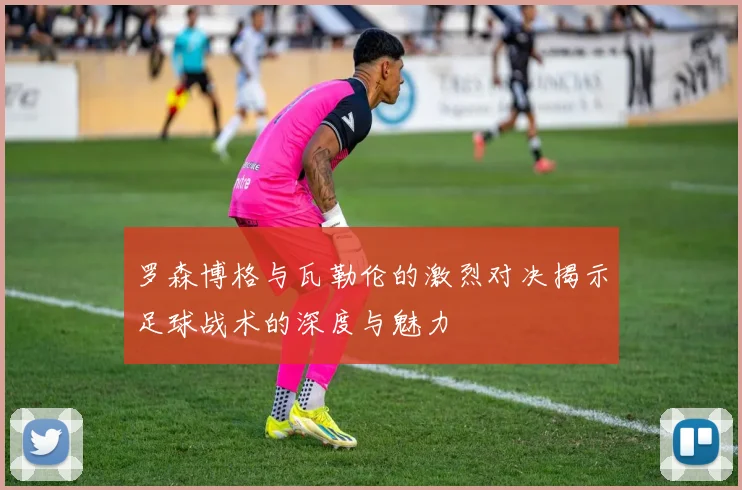 罗森博格与瓦勒伦的激烈对决揭示足球战术的深度与魅力