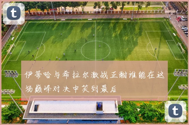 伊蒂哈与希拉尔激战正酣谁能在这场巅峰对决中笑到最后