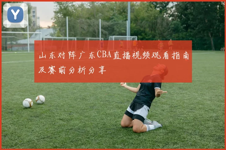 山东对阵广东CBA直播视频观看指南及赛前分析分享