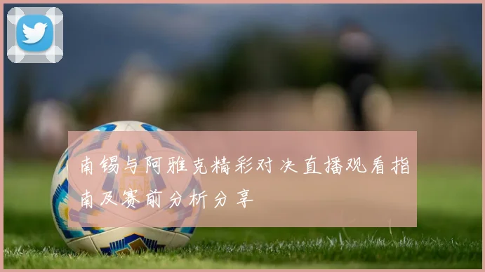 南锡与阿雅克精彩对决直播观看指南及赛前分析分享