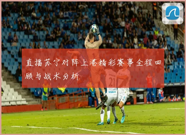 直播苏宁对阵上港精彩赛事全程回顾与战术分析