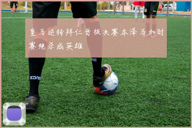 皇马逆转拜仁晋级决赛本泽马加时赛绝杀成英雄