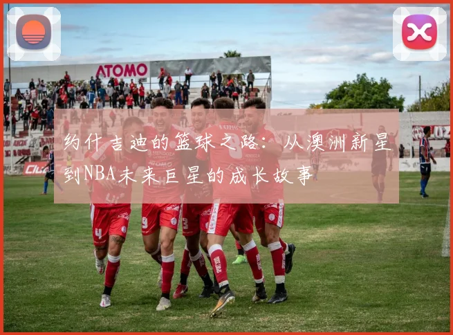 约什吉迪的篮球之路：从澳洲新星到NBA未来巨星的成长故事