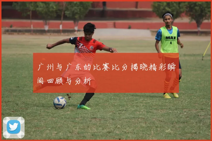 广州与广东的比赛比分揭晓精彩瞬间回顾与分析