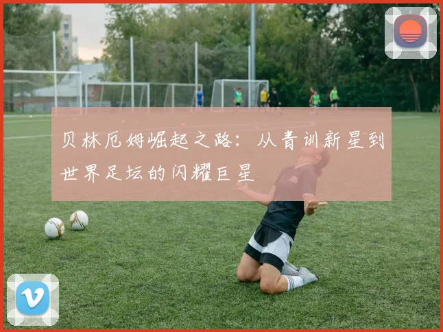 贝林厄姆崛起之路：从青训新星到世界足坛的闪耀巨星