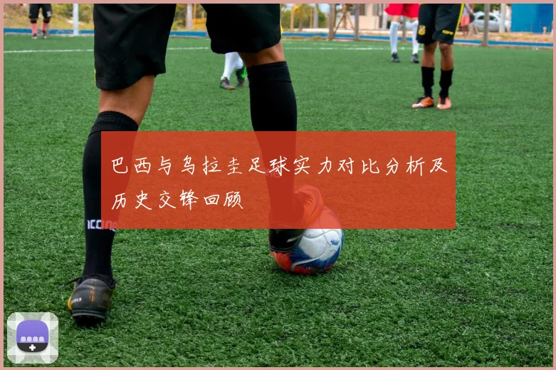 巴西与乌拉圭足球实力对比分析及历史交锋回顾