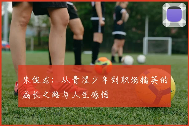 朱俊龙：从青涩少年到职场精英的成长之路与人生感悟