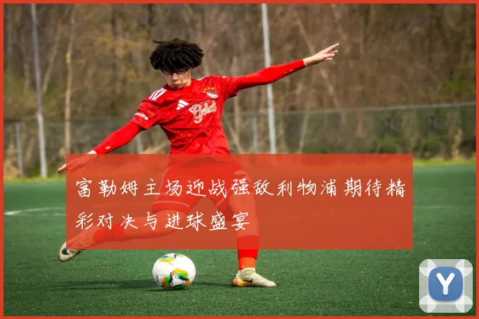 富勒姆主场迎战强敌利物浦期待精彩对决与进球盛宴