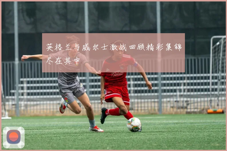 英格兰与威尔士激战回顾精彩集锦尽在其中