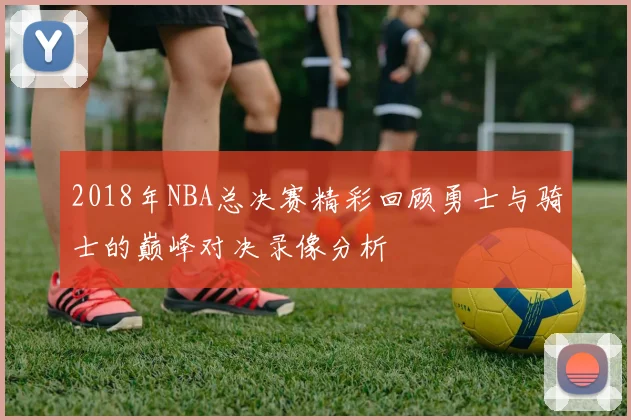 2018年NBA总决赛精彩回顾勇士与骑士的巅峰对决录像分析