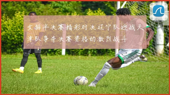 女排半决赛精彩对决辽宁队迎战天津队争夺决赛资格的激烈战斗
