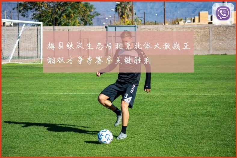 梅县铁汉生态与北京北体大激战正酣双方争夺赛季关键胜利