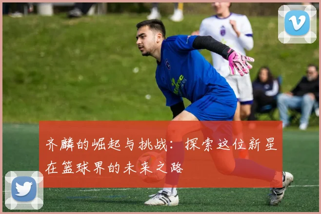 齐麟的崛起与挑战：探索这位新星在篮球界的未来之路