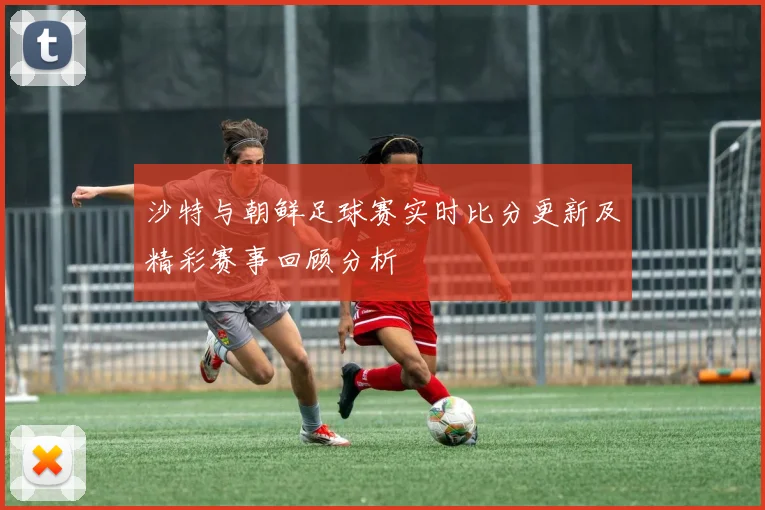 沙特与朝鲜足球赛实时比分更新及精彩赛事回顾分析