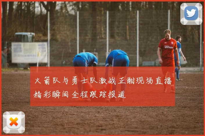 火箭队与勇士队激战正酣现场直播精彩瞬间全程跟踪报道