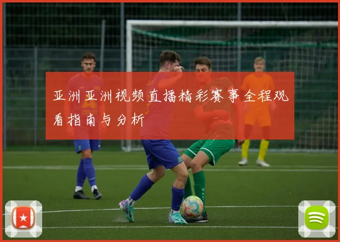 亚洲亚洲视频直播精彩赛事全程观看指南与分析