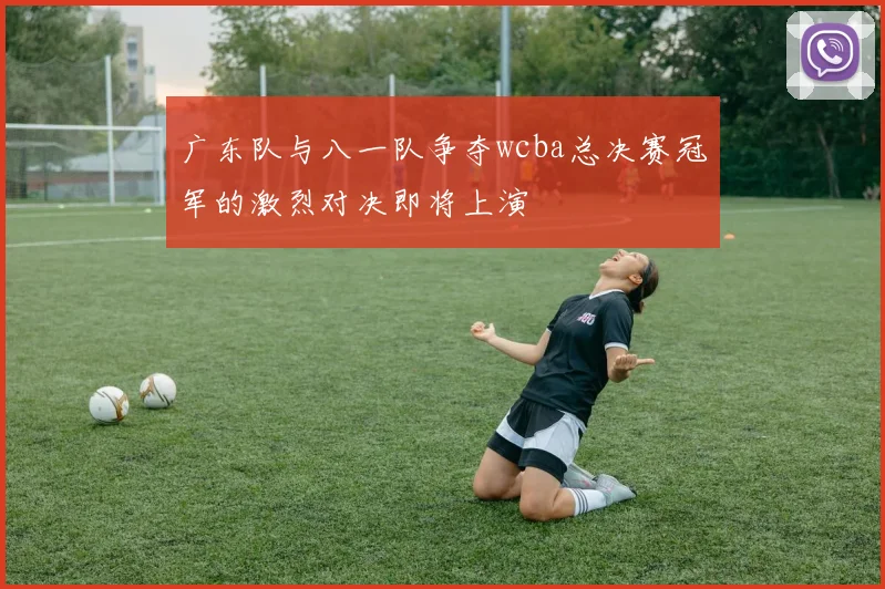 广东队与八一队争夺wcba总决赛冠军的激烈对决即将上演