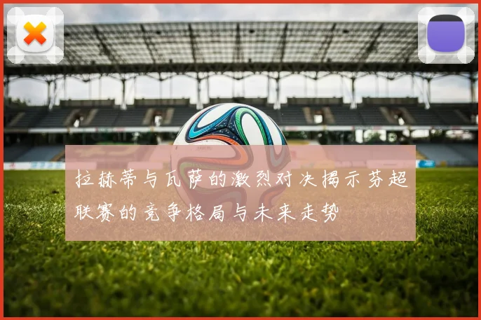 拉赫蒂与瓦萨的激烈对决揭示芬超联赛的竞争格局与未来走势