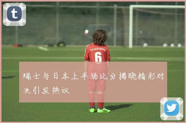 瑞士与日本上半场比分揭晓精彩对决引发热议