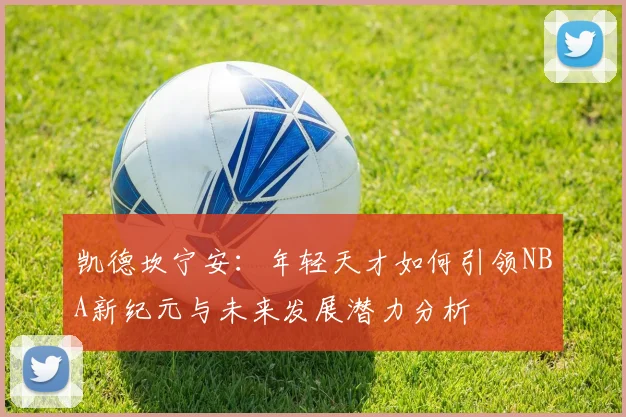 凯德坎宁安：年轻天才如何引领NBA新纪元与未来发展潜力分析