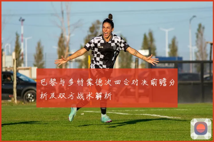 巴黎与多特蒙德次回合对决前瞻分析及双方战术解析