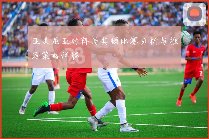 亚美尼亚对阵马其顿比赛分析与推荐策略详解