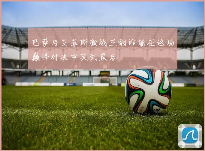 巴萨与艾菲斯激战正酣谁能在这场巅峰对决中笑到最后