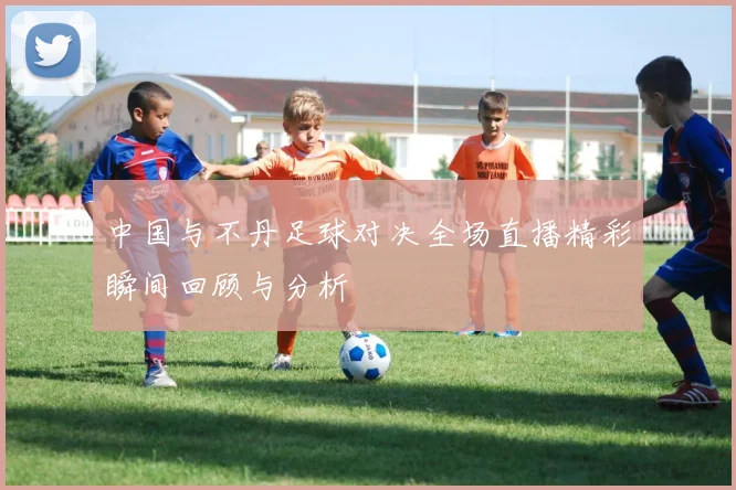 中国与不丹足球对决全场直播精彩瞬间回顾与分析